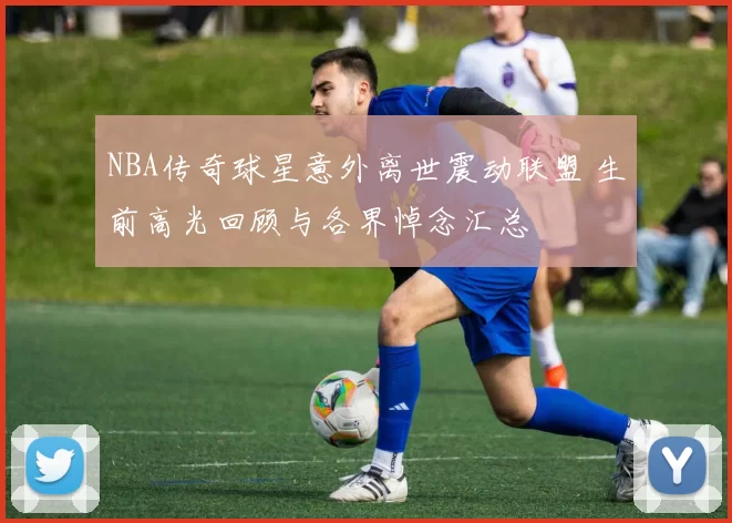 NBA传奇球星意外离世震动联盟 生前高光回顾与各界悼念汇总