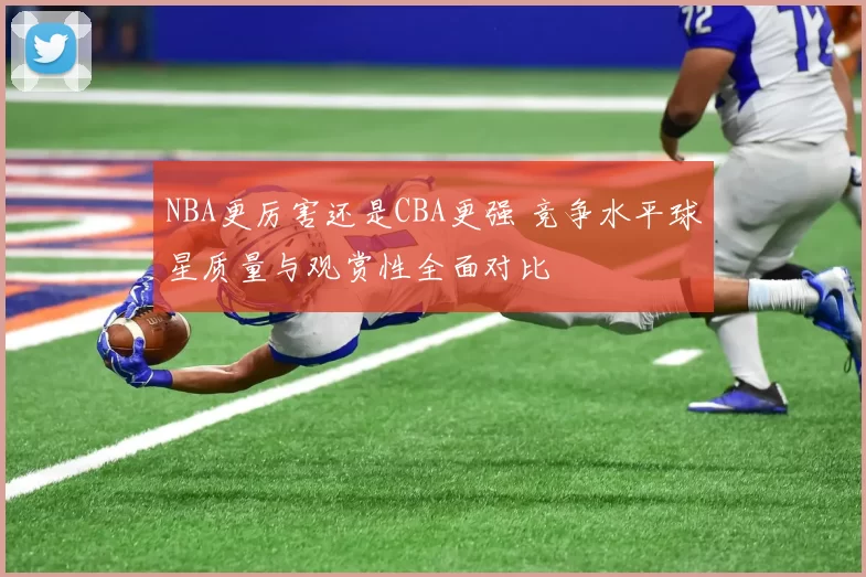 NBA更厉害还是CBA更强 竞争水平球星质量与观赏性全面对比