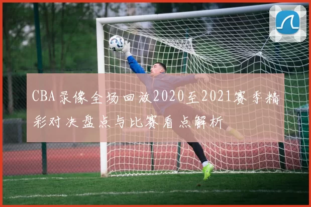 CBA录像全场回放2020至2021赛季精彩对决盘点与比赛看点解析