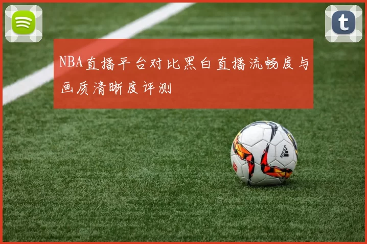 NBA直播平台对比黑白直播流畅度与画质清晰度评测
