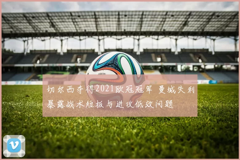 切尔西夺得2021欧冠冠军 曼城失利暴露战术短板与进攻低效问题